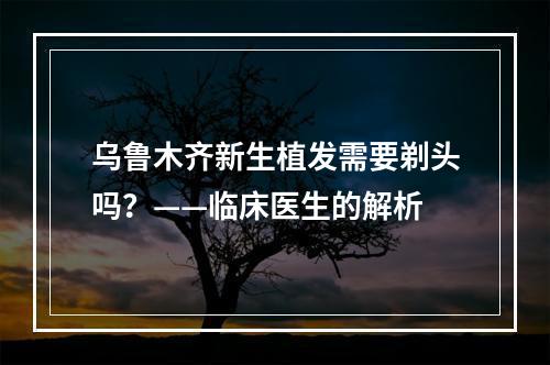 乌鲁木齐新生植发需要剃头吗？——临床医生的解析