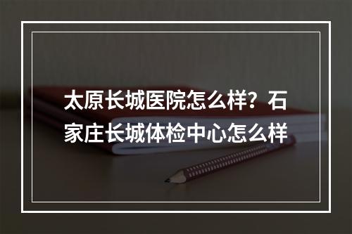 太原长城医院怎么样？石家庄长城体检中心怎么样