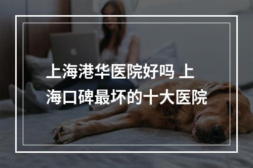 上海港华医院好吗 上海口碑最坏的十大医院