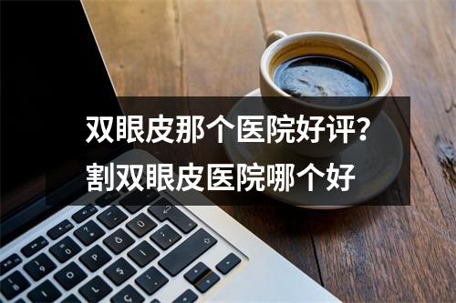 双眼皮那个医院好评？割双眼皮医院哪个好