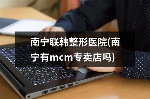 南宁联韩整形医院(南宁有mcm专卖店吗)