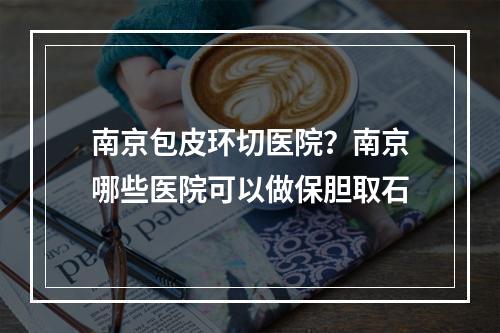 南京包皮环切医院？南京哪些医院可以做保胆取石