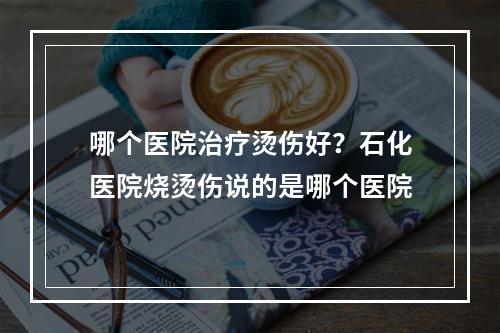 哪个医院治疗烫伤好？石化医院烧烫伤说的是哪个医院