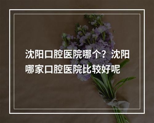 沈阳口腔医院哪个？沈阳哪家口腔医院比较好呢