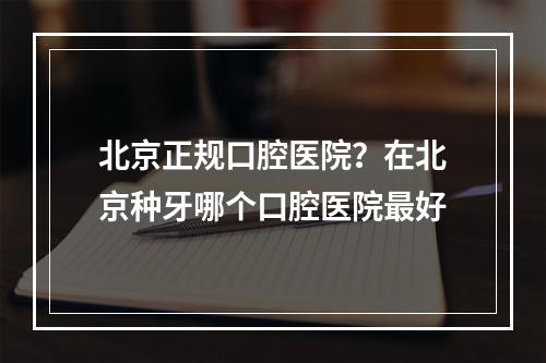 北京正规口腔医院？在北京种牙哪个口腔医院最好