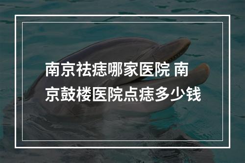 南京祛痣哪家医院 南京鼓楼医院点痣多少钱