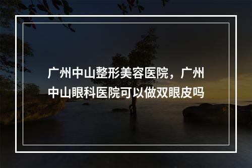 广州中山整形美容医院，广州中山眼科医院可以做双眼皮吗