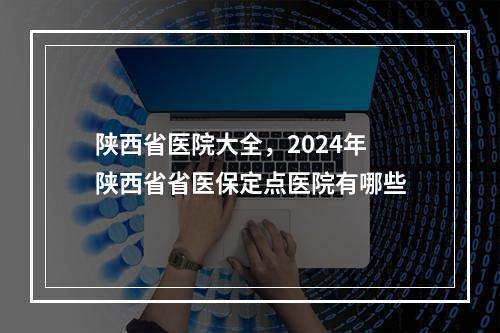 陕西省医院大全，2024年陕西省省医保定点医院有哪些