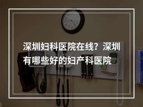 深圳妇科医院在线？深圳有哪些好的妇产科医院