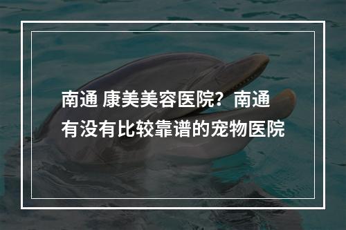 南通 康美美容医院？南通有没有比较靠谱的宠物医院