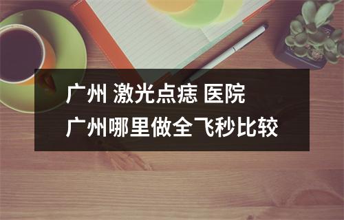 广州 激光点痣 医院 广州哪里做全飞秒比较