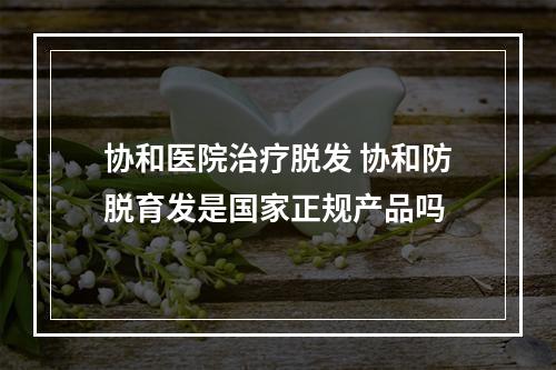 协和医院治疗脱发 协和防脱育发是国家正规产品吗