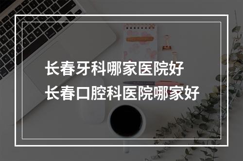 长春牙科哪家医院好 长春口腔科医院哪家好