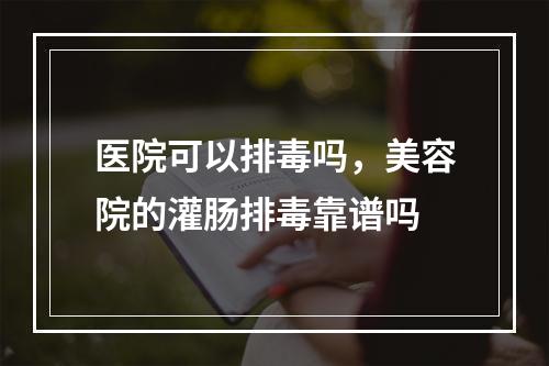 医院可以排毒吗，美容院的灌肠排毒靠谱吗