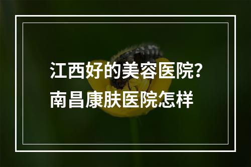 江西好的美容医院？南昌康肤医院怎样