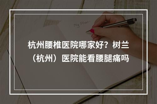 杭州腰椎医院哪家好？树兰（杭州）医院能看腰腿痛吗