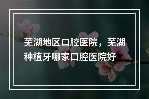 芜湖地区口腔医院，芜湖种植牙哪家口腔医院好