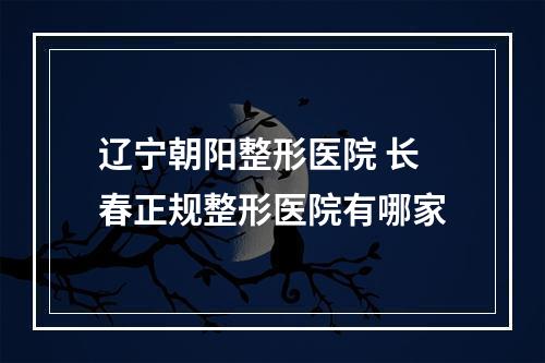 辽宁朝阳整形医院 长春正规整形医院有哪家