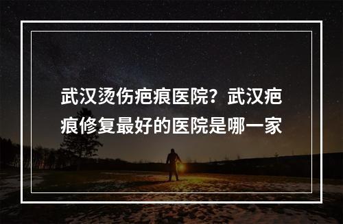 武汉烫伤疤痕医院？武汉疤痕修复最好的医院是哪一家