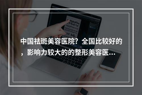 中国祛斑美容医院？全国比较好的，影响力较大的的整形美容医院都有哪些