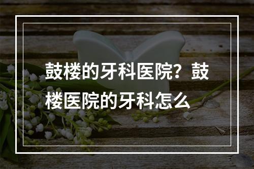 鼓楼的牙科医院？鼓楼医院的牙科怎么