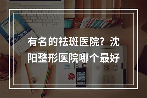 有名的祛斑医院？沈阳整形医院哪个最好