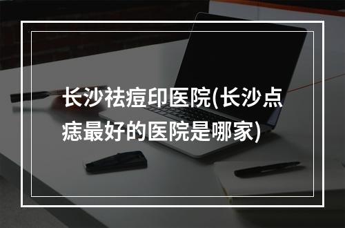 长沙祛痘印医院(长沙点痣最好的医院是哪家)