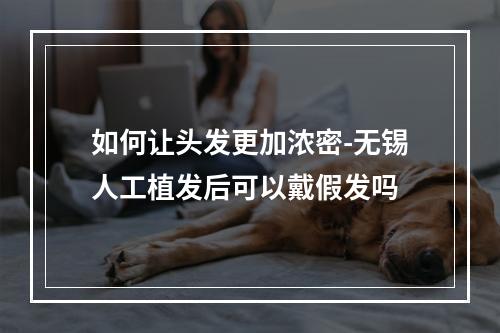 如何让头发更加浓密-无锡人工植发后可以戴假发吗