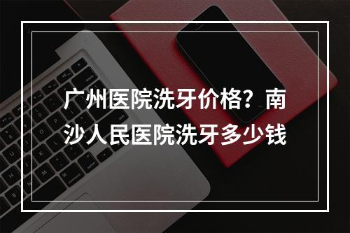 广州医院洗牙价格？南沙人民医院洗牙多少钱