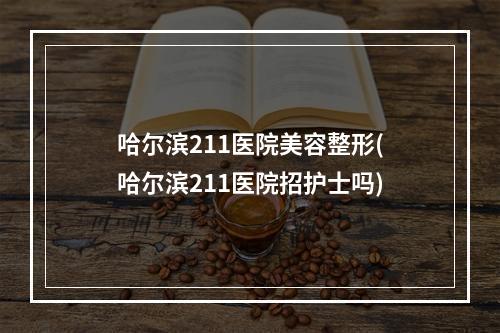 哈尔滨211医院美容整形(哈尔滨211医院招护士吗)