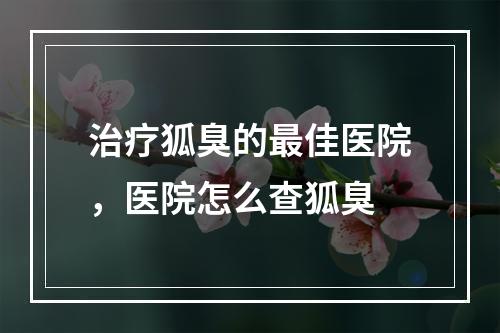 治疗狐臭的最佳医院，医院怎么查狐臭