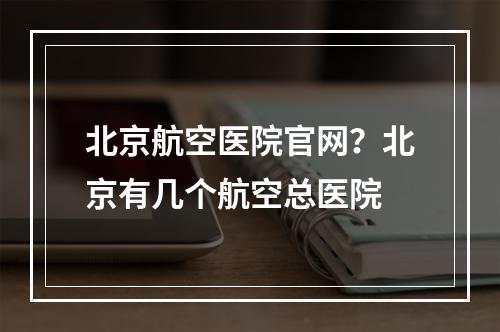 北京航空医院官网？北京有几个航空总医院