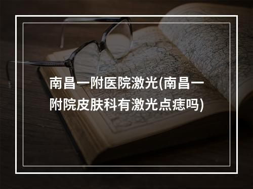 南昌一附医院激光(南昌一附院皮肤科有激光点痣吗)