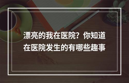 漂亮的我在医院？你知道在医院发生的有哪些趣事