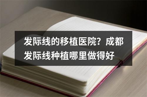 发际线的移植医院？成都发际线种植哪里做得好