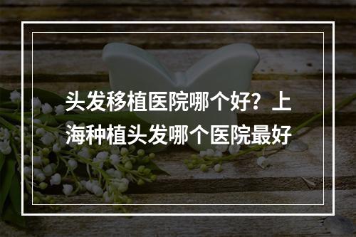 头发移植医院哪个好？上海种植头发哪个医院最好