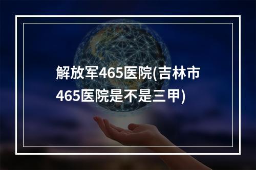 解放军465医院(吉林市465医院是不是三甲)