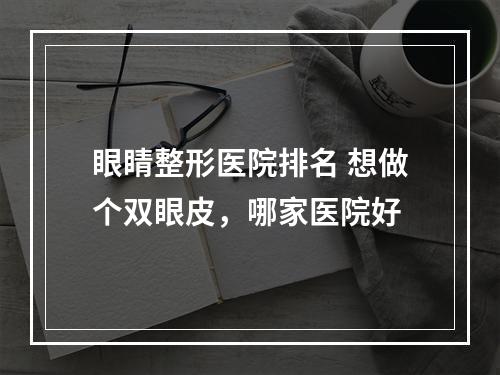 眼睛整形医院排名 想做个双眼皮，哪家医院好