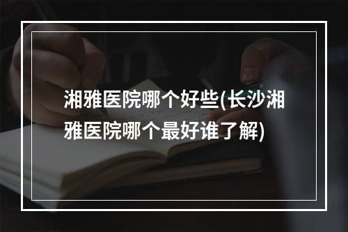 湘雅医院哪个好些(长沙湘雅医院哪个最好谁了解)