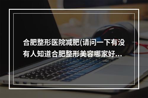 合肥整形医院减肥(请问一下有没有人知道合肥整形美容哪家好)