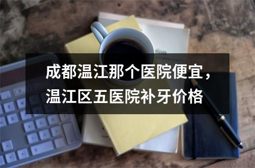 成都温江那个医院便宜，温江区五医院补牙价格