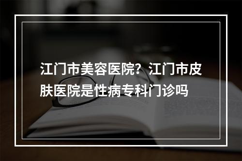 江门市美容医院？江门市皮肤医院是性病专科门诊吗