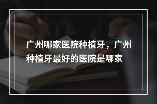 广州哪家医院种植牙，广州种植牙最好的医院是哪家