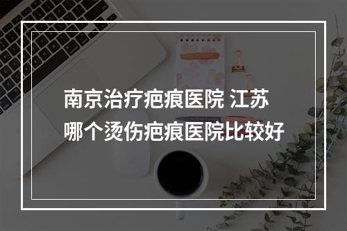 南京治疗疤痕医院 江苏哪个烫伤疤痕医院比较好