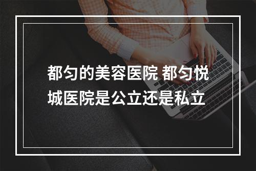 都匀的美容医院 都匀悦城医院是公立还是私立