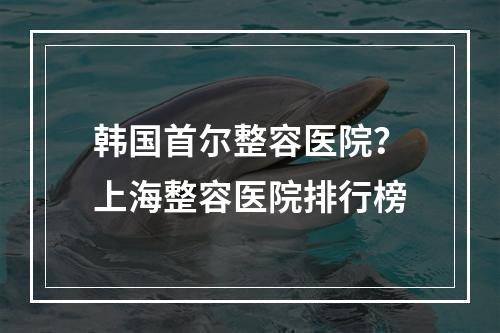 韩国首尔整容医院？上海整容医院排行榜