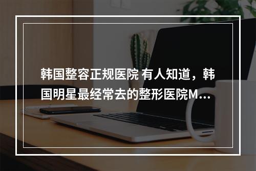 韩国整容正规医院 有人知道，韩国明星最经常去的整形医院M是哪个区的