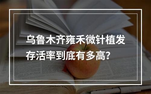 乌鲁木齐雍禾微针植发存活率到底有多高？