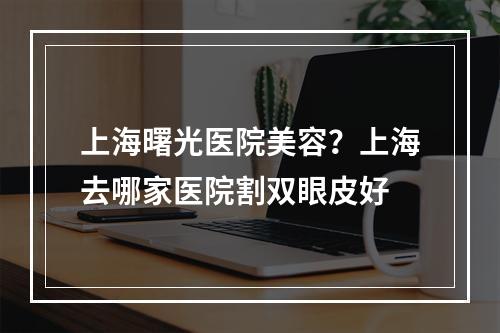 上海曙光医院美容？上海去哪家医院割双眼皮好