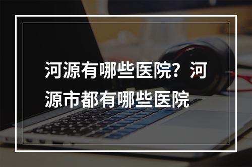 河源有哪些医院？河源市都有哪些医院